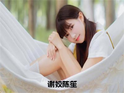 谢姣陈笙（陈笙谢姣）全文免费阅读无弹窗大结局_谢姣陈笙全文完整无删减版免费阅读