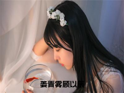 姜青雾顾以辰（顾以辰姜青雾）全文免费阅读无弹窗大结局_姜青雾顾以辰（顾以辰姜青雾）全文阅读_