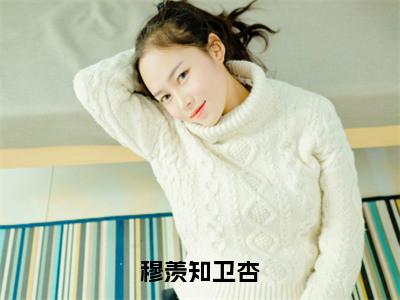 卫杏穆羡知（穆羡知卫杏）免费阅读无弹窗大结局-穆羡知卫杏完整版最新阅读