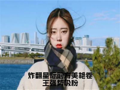 热文（炸翻星际前方美艳卷王强势吸粉）在线阅读-（炸翻星际前方美艳卷王强势吸粉）完整版免费阅读全文最新章节列表_