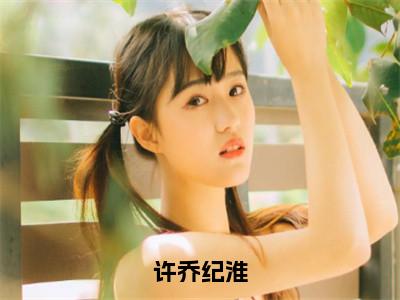 许乔纪淮全文免费阅读无弹窗大结局_（纪淮许乔）许乔纪淮热门章节在线阅读（纪淮许乔）