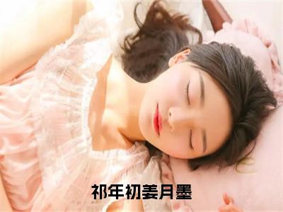 姜月墨祁年初全文（祁年初姜月墨）全文免费阅读无弹窗大结局_祁年初姜月墨免费最新章节列表_