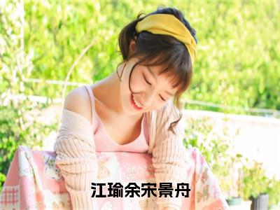 江瑜余宋景舟（宋景舟江瑜余全文在线阅读）-江瑜余宋景舟（宋景舟江瑜余）免费阅读