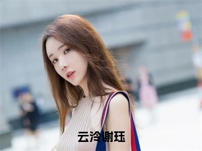 （云泠谢珏）全文免费阅读无弹窗大结局云泠谢珏免费阅读最新章节精彩免费阅读_