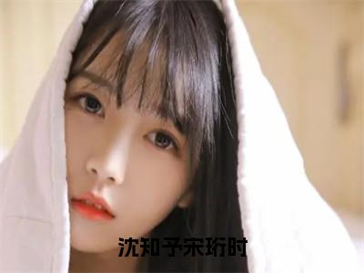 沈知予宋珩时（沈知予宋珩时）全文免费阅读最新章节_沈知予宋珩时大结局精彩阅读_（沈知予宋珩时）