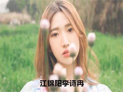 江锦阳李诗冉（李诗冉江锦阳全章节完整版）免费阅读_（李诗冉江锦阳）江锦阳李诗冉全文无删减免费阅读