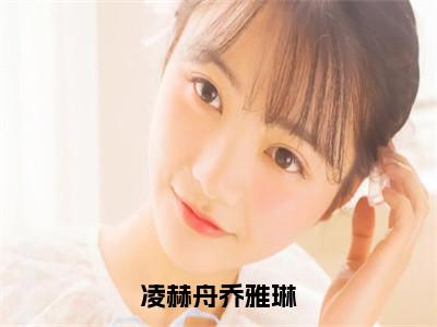 乔雅琳凌赫舟的小说主角（凌赫舟乔雅琳）免费阅读_凌赫舟乔雅琳热搜小说完结版阅读