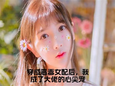 穿成恶毒女配后，我成了大佬的心尖宠小说最新试读_傅清棠顾君御小说名是（穿成恶毒女配后，我成了大佬的心尖宠）_