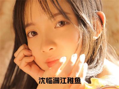沈临渊江稚鱼小说全文免费阅读_（江稚鱼沈临渊）沈临渊江稚鱼最新章节列表
