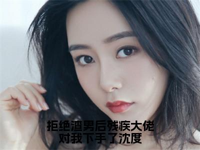 南洛沈度（拒绝渣男后残疾大佬对我下手了沈度）全文免费阅读无弹窗大结局_南洛沈度最新章节列表_（拒绝渣男后残疾大佬对我下手了沈度）