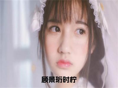 顾景珩时柠（时柠顾景珩小说）全文免费阅读无弹窗大结局_顾景珩时柠最新章节