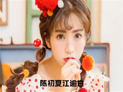陈初夏江逾白小说（陈初夏江逾白）全文免费阅读无弹窗大结局_陈初夏江逾白完整版最新阅读_（陈初夏江逾白）