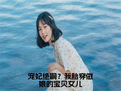 宠妃绝嗣？我胎穿做娘的宝贝女儿小说热门榜单免费阅读，顾萱抖音新上热文分享_（宠妃绝嗣？我胎穿做娘的宝贝女儿）