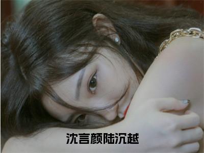 沈言颜陆沉越（沈言颜陆沉越）全文免费阅读无弹窗大结局_沈言颜陆沉越最新章节列表_