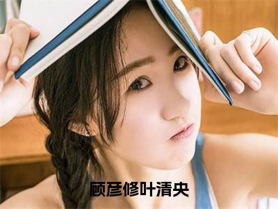 顾彦修叶清央（叶清央顾彦修免费阅读无弹窗）叶清央顾彦修最新章节列表_