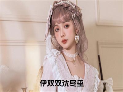 沈尽玺伊双双是哪部小说的主角，伊双双沈尽玺全文在线赏析