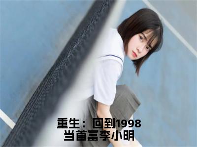 李小明小说全文（重生：回到1998当首富李小明）在线阅读-李小明全文免费阅读无弹窗大结局（李小明后续+免费）