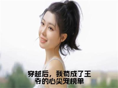 靖王张昔年小说在线阅读穿越后，我苟成了王爷的心尖宠榜单无广告小说免费在线阅读（免费）+（结局）