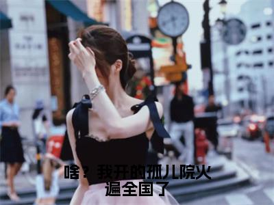 啥？我开的孤儿院火遍全国了（鹿清蔷）小说无删减版免费阅读-鹿清蔷精彩章节推荐阅读