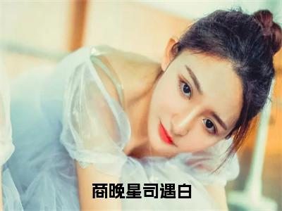 商晚星司遇白（司遇白商晚星）全文免费阅读无弹窗大结局_（商晚星司遇白无弹窗）司遇白商晚星最新章节列表阅读_