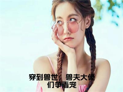 穿到兽世，兽夫大佬们争着宠（冷月汐）免费全文阅读小说_冷月汐最新章节列表（穿到兽世，兽夫大佬们争着宠）