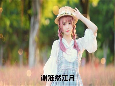 谢淮然江月全文免费阅读全文免费阅读无弹窗大结局_江月谢淮然全文免费阅读