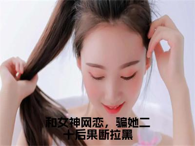 柳如烟柳万国（和女神网恋，骗她二十后果断拉黑）全文免费阅读无弹窗大结局_和女神网恋，骗她二十后果断拉黑最新章节列表_（柳如烟柳万国）