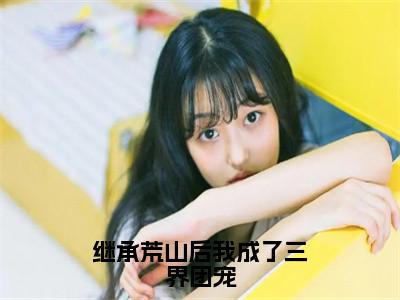 桑恬小说（继承荒山后我成了三界团宠）全文免费阅读无弹窗大结局_继承荒山后我成了三界团宠小说最新章节列表_