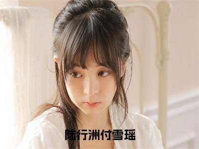陆行洲付雪瑶小说（陆行洲付雪瑶）全文免费阅读无弹窗大结局_陆行洲付雪瑶小说最新章节列表_（陆行洲付雪瑶）