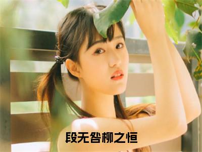 段无咎柳之恒（柳之恒段无咎）抖音热推小说全集无删减，柳之恒段无咎小说在线免费阅读大结局
