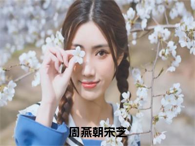 周燕朝宋芝（宋芝周燕朝）全文免费阅读大结局_宋芝周燕朝免费在线阅读无删减