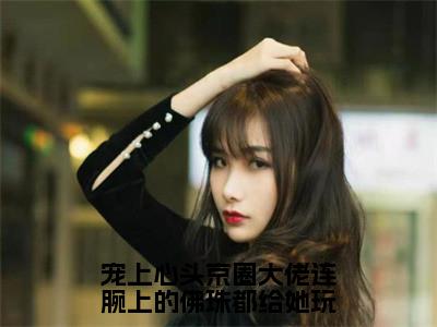 （傅归洲楚畔后续+全集）宠上心头京圈大佬连腕上的佛珠都给她玩（傅归洲楚畔）小说小说全集傅归洲楚畔无删减在线阅读