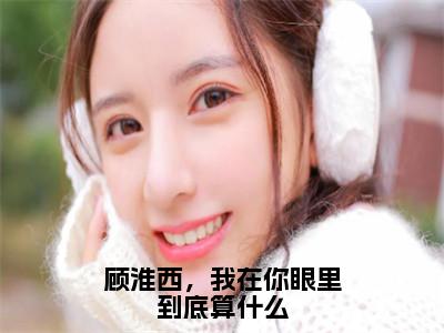 顾淮西，我在你眼里到底算什么全文免费阅读_（顾淮西，我在你眼里到底算什么）顾淮西夏予沫最新小说_