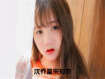 （沈乔星宋知亦）沈乔星宋知亦全文免费阅读无弹窗大结局_沈乔星宋知亦最新章节列表（沈乔星宋知亦）