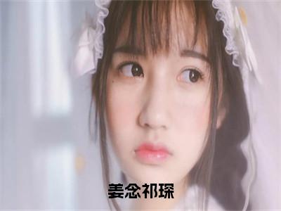 姜念祁琛（姜念祁琛）小说全文无删减版_姜念祁琛最新章节列表_（姜念祁琛）