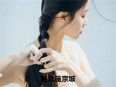 顾念施宗城（宗城顾念施）全文免费阅读无弹窗大结局_顾念施宗城最新章节列表_（宗城顾念施）