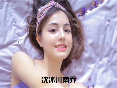 南乔沈沐川全文免费（沈沐川南乔）全文免费阅读无弹窗大结局_（南乔沈沐川全文免费）
