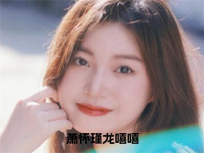 萧怀瑾龙嘻嘻小说限时免费，龙嘻嘻萧怀瑾完结版小说阅读无弹窗_