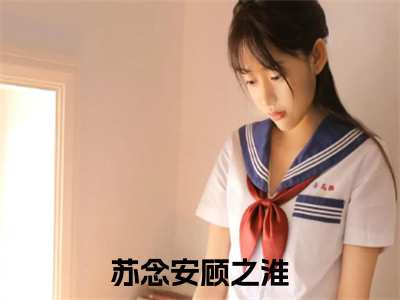 （苏念安顾之淮）全文免费阅读无弹窗大结局_（苏念安顾之淮阅读无弹窗）苏念安顾之淮最新章节列表_（苏念安顾之淮）