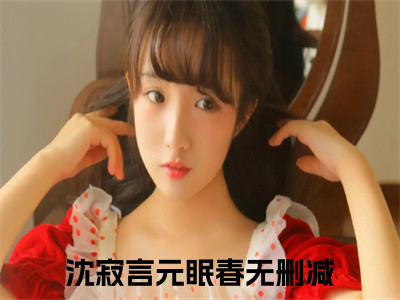 沈寂言元眠春全文免费阅读无弹窗大结局_（沈寂言元眠春）完整版全文在线赏析