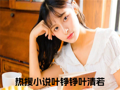 叶铮铮叶清若全集小说（叶铮铮叶清若）全文免费阅读无弹窗大结局_叶铮铮叶清若最新章节列表_（叶铮铮叶清若）