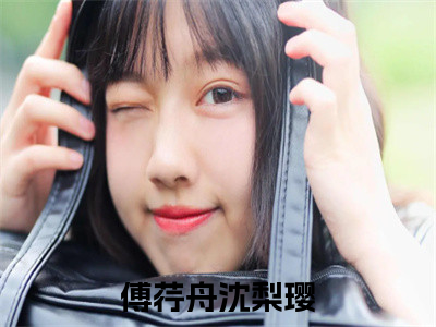 傅荇舟沈梨璎小说（傅荇舟沈梨璎）全文免费阅读无弹窗大结局_(傅荇舟沈梨璎小说)傅荇舟沈梨璎小说免费阅读无弹窗最新章节列表_（傅荇舟沈梨璎）