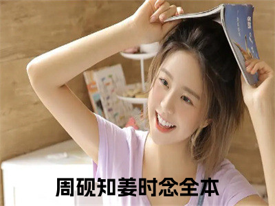 周砚知姜时念免费阅读无弹窗（周砚知姜时念）全文免费阅读无弹窗大结局_周砚知姜时念最新章节列表_（周砚知姜时念）