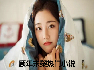 顾年宋黎：顾年宋黎阅读无弹窗大结局_（顾年宋黎阅读无弹窗）最新章节列表_（顾年宋黎）