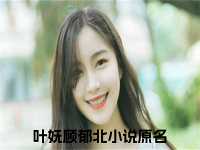 叶妩顾郁北（叶妩顾郁北）在哪免费看-小说(叶妩顾郁北)全文完整版免费阅读