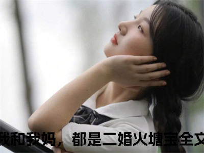 我和我妈，都是二婚火塘宝（我和我妈，都是二婚火塘宝）全文免费阅读无弹窗大结局_（我和我妈，都是二婚火塘宝全文免费阅读无弹窗）我和我妈，都是二婚火塘宝最新章节列表_（我和我妈，都是二婚火塘宝）