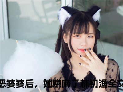 穿成极品恶婆婆后，她赚麻了林初渔（穿成极品恶婆婆后，她赚麻了林初渔小说）全文免费阅读无弹窗大结局_穿成极品恶婆婆后，她赚麻了林初渔全文免费阅读（穿成极品恶婆婆后，她赚麻了林初渔小说）最新章节列表_