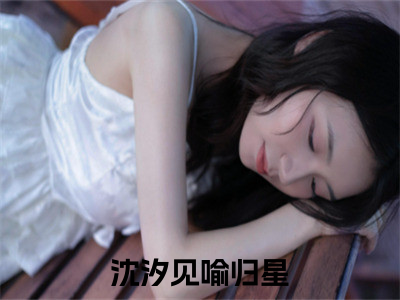 沈汐见喻归星精彩小说（沈汐见喻归星）在哪免费看-小说(沈汐见喻归星)全文完整版免费阅读