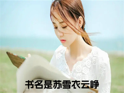 苏雪衣云峥小说(苏雪衣云峥）小说全文免费苏雪衣云峥读无弹窗大结局