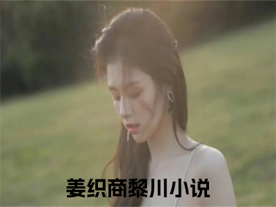 姜织商黎川言情小说免费观看-小说(姜织商黎川)最新章节阅读在线赏析